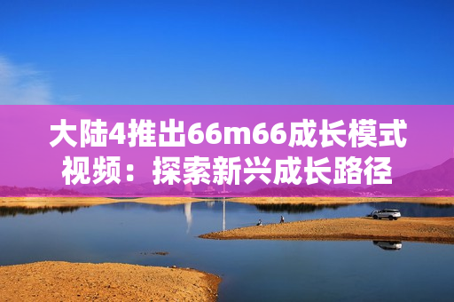 大陆4推出66m66成长模式视频：探索新兴成长路径