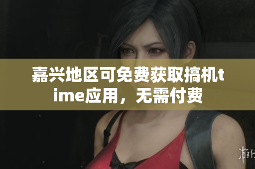 嘉兴地区可免费获取搞机time应用，无需付费