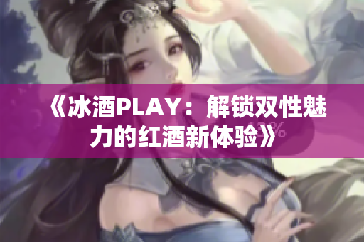 《冰酒PLAY：解锁双性魅力的红酒新体验》