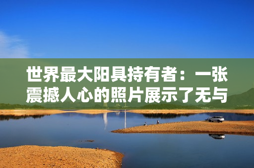 世界最大阳具持有者：一张震撼人心的照片展示了无与伦比的生殖器大小