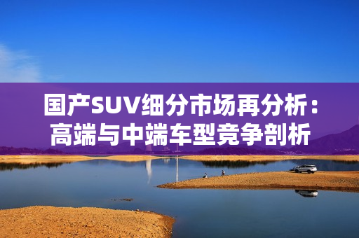 国产SUV细分市场再分析：高端与中端车型竞争剖析