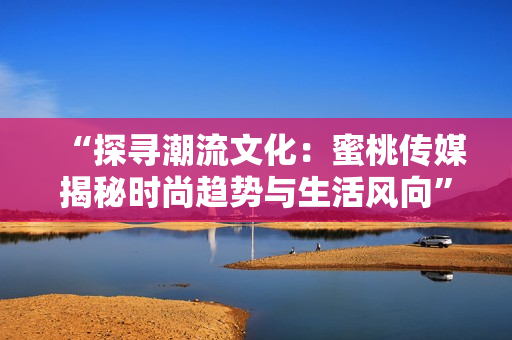 “探寻潮流文化：蜜桃传媒揭秘时尚趋势与生活风向”