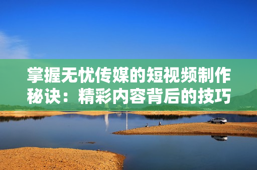 掌握无忧传媒的短视频制作秘诀：精彩内容背后的技巧揭秘