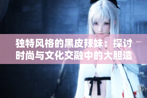 独特风格的黑皮辣妹：探讨时尚与文化交融中的大胆造型和个性表达