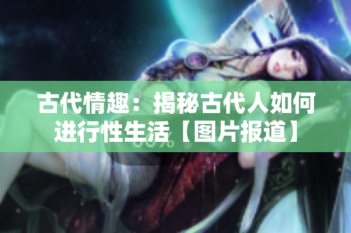 古代情趣：揭秘古代人如何进行性生活【图片报道】
