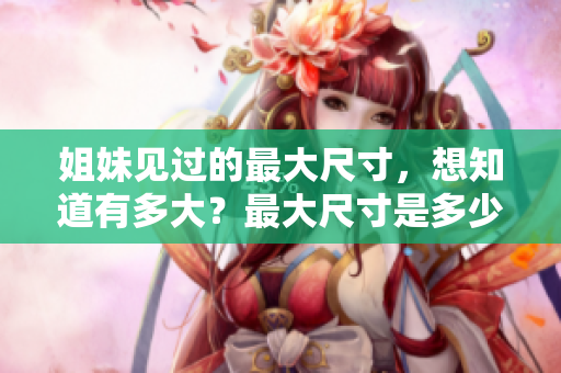 姐妹见过的最大尺寸，想知道有多大？最大尺寸是多少厘米？