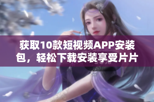 获取10款短视频APP安装包，轻松下载安装享受片片盛世