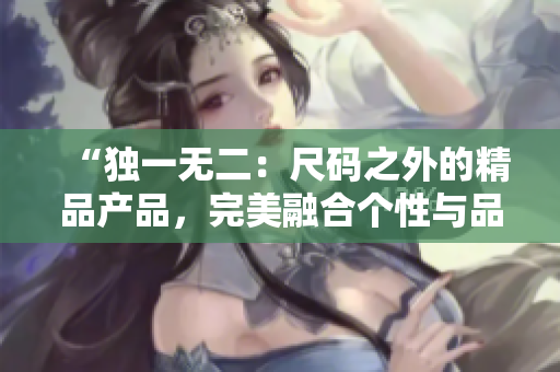 “独一无二：尺码之外的精品产品，完美融合个性与品质！”