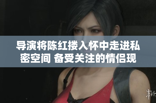 导演将陈红搂入怀中走进私密空间 备受关注的情侣现身卧室