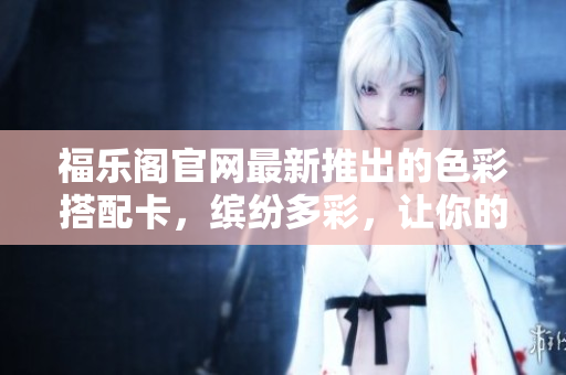 福乐阁官网最新推出的色彩搭配卡，缤纷多彩，让你的家更温馨