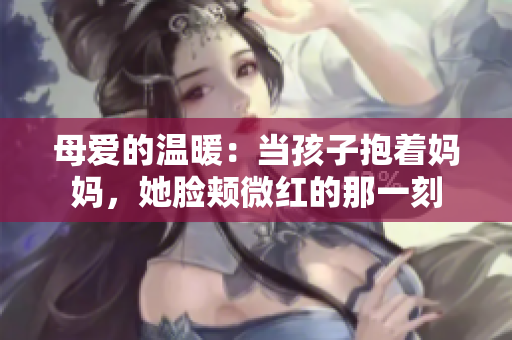 母爱的温暖：当孩子抱着妈妈，她脸颊微红的那一刻