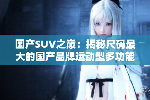 国产SUV之巅：揭秘尺码最大的国产品牌运动型多功能车款