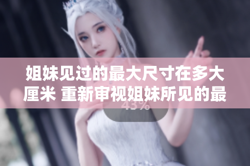 姐妹见过的最大尺寸在多大厘米 重新审视姐妹所见的最大尺寸豁达多少公分？