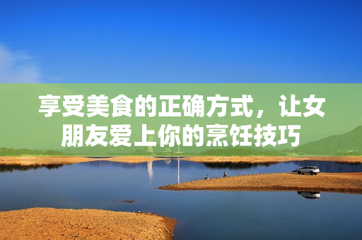 享受美食的正确方式，让女朋友爱上你的烹饪技巧