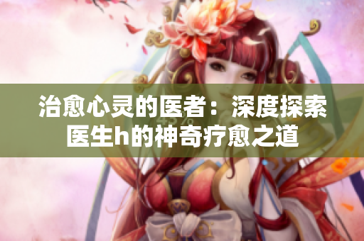 治愈心灵的医者：深度探索医生h的神奇疗愈之道