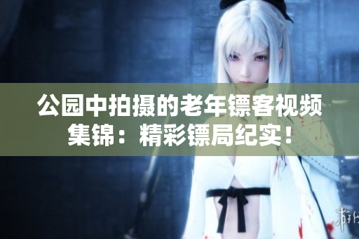 公园中拍摄的老年镖客视频集锦：精彩镖局纪实！