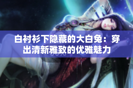白衬衫下隐藏的大白兔：穿出清新雅致的优雅魅力