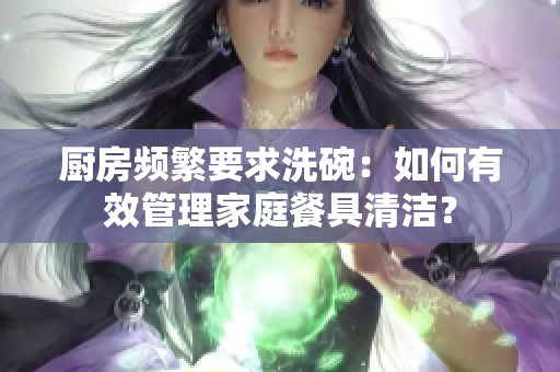 厨房频繁要求洗碗：如何有效管理家庭餐具清洁？