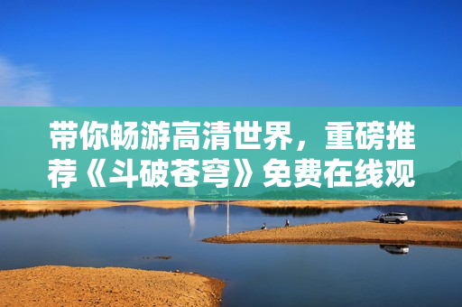 带你畅游高清世界，重磅推荐《斗破苍穹》免费在线观看