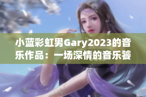 小蓝彩虹男Gary2023的音乐作品：一场深情的音乐饕餮盛宴