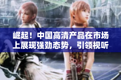 崛起！中国高清产品在市场上展现强劲态势，引领视听新潮流