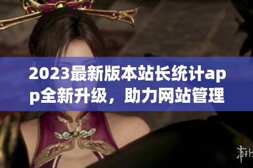 2023最新版本站长统计app全新升级，助力网站管理者轻松分析数据