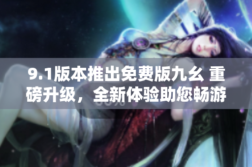 9.1版本推出免费版九幺 重磅升级，全新体验助您畅游大千世界