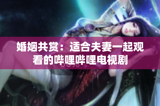 婚姻共赏：适合夫妻一起观看的哔哩哔哩电视剧