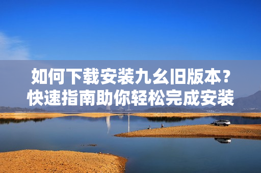如何下载安装九幺旧版本？快速指南助你轻松完成安装