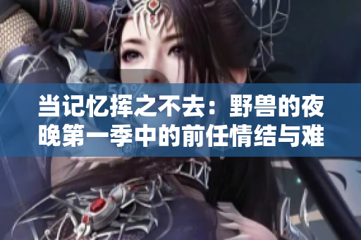当记忆挥之不去：野兽的夜晚第一季中的前任情结与难以割舍的爱情