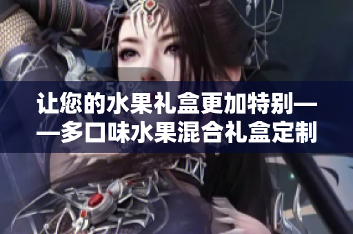 让您的水果礼盒更加特别——多口味水果混合礼盒定制款