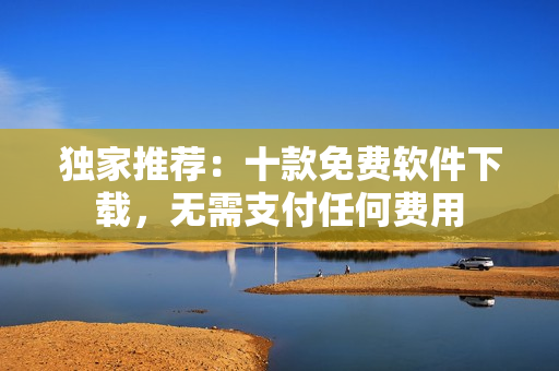 独家推荐：十款免费软件下载，无需支付任何费用