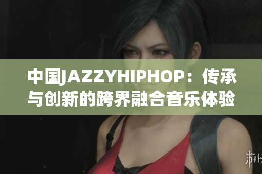 中国JAZZYHIPHOP：传承与创新的跨界融合音乐体验