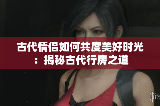 古代情侣如何共度美好时光：揭秘古代行房之道