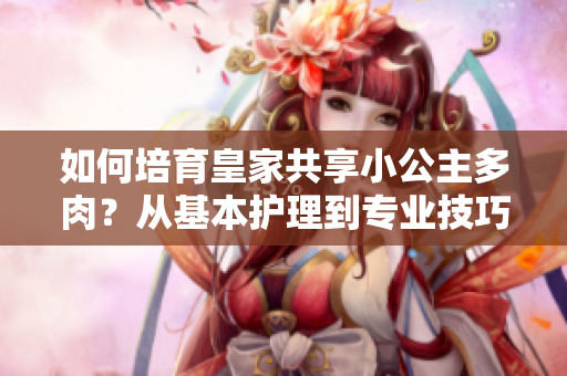 如何培育皇家共享小公主多肉？从基本护理到专业技巧，一网打尽！