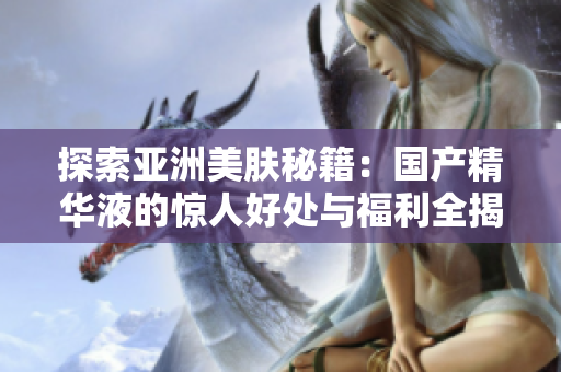 探索亚洲美肤秘籍：国产精华液的惊人好处与福利全揭秘！
