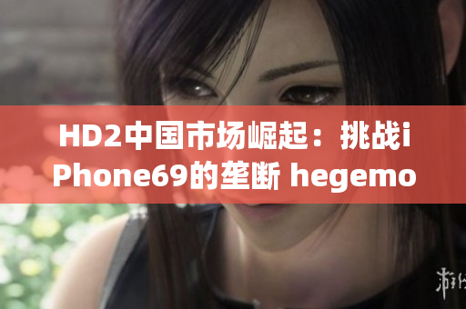 HD2中国市场崛起：挑战iPhone69的垄断 hegemony