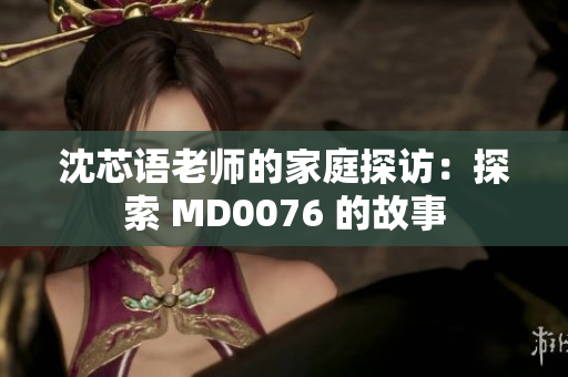 沈芯语老师的家庭探访：探索 MD0076 的故事