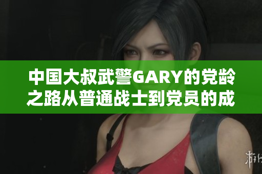 中国大叔武警GARY的党龄之路从普通战士到党员的成长历程