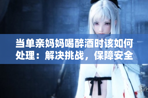 当单亲妈妈喝醉酒时该如何处理：解决挑战，保障安全