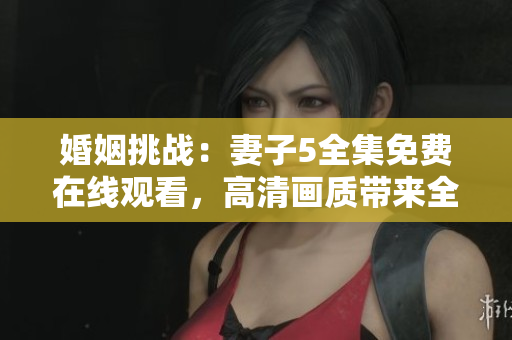 婚姻挑战：妻子5全集免费在线观看，高清画质带来全新体验