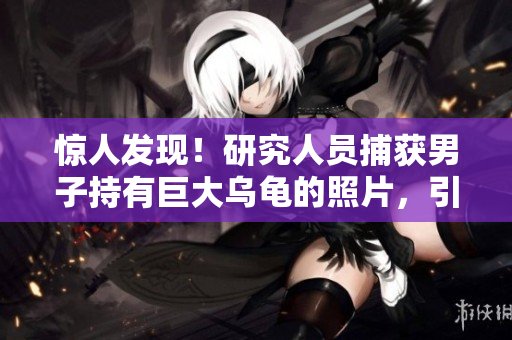 惊人发现！研究人员捕获男子持有巨大乌龟的照片，引发热议与科学探索