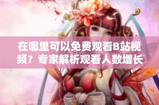 在哪里可以免费观看B站视频？专家解析观看人数增长正在哪里？