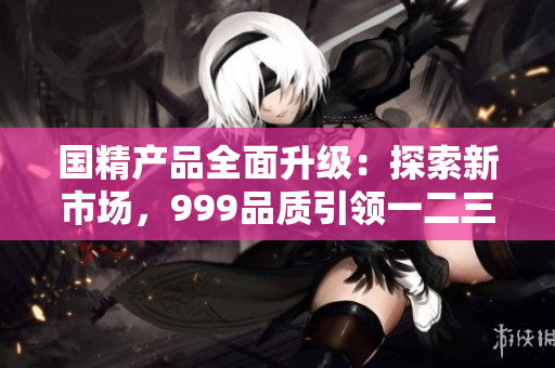 国精产品全面升级：探索新市场，999品质引领一二三线消费潮流