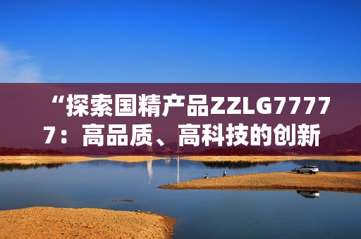 “探索国精产品ZZLG77777：高品质、高科技的创新产品”