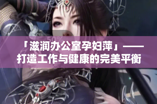 「滋润办公室孕妇萍」——打造工作与健康的完美平衡