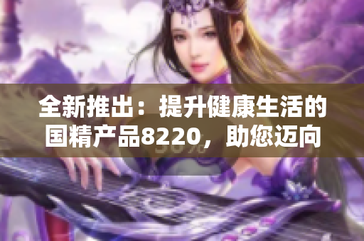 全新推出：提升健康生活的国精产品8220，助您迈向更美好的生活！