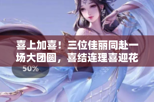 喜上加喜！三位佳丽同赴一场大团圆，喜结连理喜迎花开