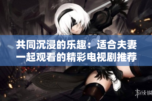 共同沉浸的乐趣：适合夫妻一起观看的精彩电视剧推荐