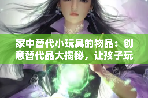 家中替代小玩具的物品：创意替代品大揭秘，让孩子玩得开心又安全